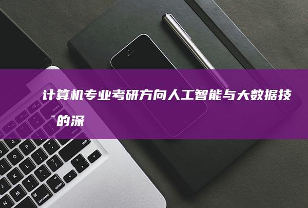 计算机专业考研方向：人工智能与大数据技术的深入研究